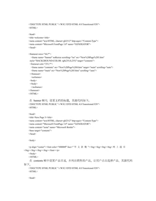 <!DOCTYPE HTML PUBLIC "-//W3C//DTD HTML 4.0 Transitional//EN">
    <HTML>

    <head>
    <title>welcome</title>
    <meta content="text/HTML; charset=gb2312" http-equiv="Content-Type">
    <meta content="Microsoft FrontPage 3.0" name="GENERATOR">
    </head>

    <frameset rows="64,*">
      <frame name="banner" noResize scrolling="no" src="New%20Page%203.htm"
     style="BACKGROUND-COLOR: rgb(255,0,255)" target="contents">
     <frameset cols="251,*">
      <frame name="contents" src="New%20Page%204.htm" target="main" scrolling="auto">
      <frame name="main" src="New%20Page%205.htm" scrolling="auto">
     </frameset>
      <noframes>
     <body>
     </body>
      </noframes>
    </frameset>
    </HTML>


    在 banner 帧中 设置文档的标题 其源代码如下
    <!DOCTYPE HTML PUBLIC "-//W3C//DTD HTML 4.0 Transitional//EN">
    <HTML>

    <head>
    <title>New Page 3</title>
    <meta content="text/HTML; charset=gb2312" http-equiv="Content-Type">
    <meta content="Microsoft FrontPage 3.0" name="GENERATOR">
    <meta content="none" name="Microsoft Border">
    <base target="contents">
    </head>

    <body>

     <p align="center"><font color="#0000ff" face=" 华 文 新 魏 "><big><big><big><big> 网 上 超 市
</big></big></big></big></font></p>
     </body>
     </HTML>
    在 contents 帧中设置产品目录 并列出销售的产品 让用户点击选择产品 其源代码
如下
    <!DOCTYPE HTML PUBLIC "-//W3C//DTD HTML 4.0 Transitional//EN">
    <HTML>

    <head>
 