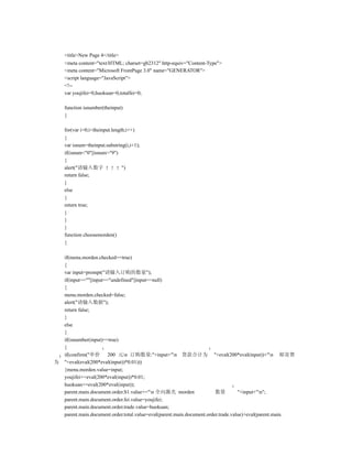 <title>New Page 4</title>
    <meta content="text/HTML; charset=gb2312" http-equiv="Content-Type">
    <meta content="Microsoft FrontPage 3.0" name="GENERATOR">
    <script language="JavaScript">
    <!--
    var youjifei=0,huokuan=0,totalfei=0;

    function isnumber(theinput)
    {

    for(var i=0;i<theinput.length;i++)
    {
    var isnum=theinput.substring(i,i+1);
    if(isnum<"0"||isnum>"9")
    {
    alert("请输入数字               ")
    return false;
    }
    else
    {
    return true;
    }
    }
    }
    function choosemorden()
    {

    if(menu.morden.checked==true)
    {
    var input=prompt("请输入订购的数量");
    if(input==""||input=="undefined"||input==null)
    {
    menu.morden.checked=false;
    alert("请输入数据");
    return false;
    }
    else
    {
    if(isnumber(input)==true)
    {
    if(confirm("单价 200 元n 订购数量:"+input+"n 货款合计为 "+eval(200*eval(input))+"n 邮寄费
为   "+eval(eval(200*eval(input))*0.01)))
    {menu.morden.value=input;
    youjifei+=eval(200*eval(input))*0.01;
    huokuan+=eval(200*eval(input));
    parent.main.document.order.S1.value+="n 全向激光 morden                 数量         "+input+"n";
    parent.main.document.order.fei.value=youjifei;
    parent.main.document.order.trade.value=huokuan;
    parent.main.document.order.total.value=eval(parent.main.document.order.trade.value)+eval(parent.main.
 