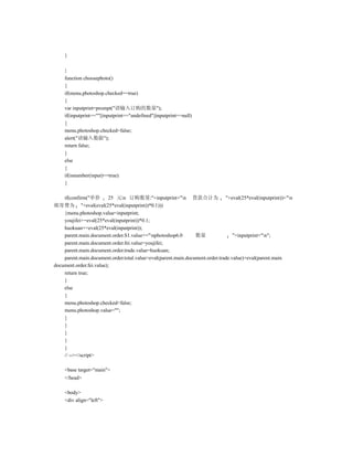 }

    }
    function choosephoto()
    {
    if(menu.photoshop.checked==true)
    {
    var inputprint=prompt("请输入订购的数量");
    if(inputprint==""||inputprint=="undefined"||inputprint==null)
    {
    menu.photoshop.checked=false;
    alert("请输入数据");
    return false;
    }
    else
    {
    if(isnumber(input)==true)
    {

    if(confirm("单价        25 元n 订购数量:"+inputprint+"n 货款合计为 "+eval(25*eval(inputprint))+"n
邮寄费为 "+eval(eval(25*eval(inputprint))*0.1)))
    {menu.photoshop.value=inputprint;
    youjifei+=eval(25*eval(inputprint))*0.1;
    huokuan+=eval(25*eval(inputprint));
    parent.main.document.order.S1.value+="nphotoshop6.0        数量                "+inputprint+"n";
    parent.main.document.order.fei.value=youjifei;
    parent.main.document.order.trade.value=huokuan;
    parent.main.document.order.total.value=eval(parent.main.document.order.trade.value)+eval(parent.main.
document.order.fei.value);
    return true;
    }
    else
    {
    menu.photoshop.checked=false;
    menu.photoshop.value="";
    }
    }
    }
    }
    }
    // --></script>

    <base target="main">
    </head>

    <body>
    <div align="left">
 