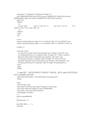 <table border="1" cellPadding="0" cellSpacing="0" height="18"
   style="BORDER-BOTTOM: rgb(255,0,255) 1px groove; BORDER-LEFT: rgb(0,0,128) 1px groove;
BORDER-RIGHT: rgb(0,0,128) 1px groove; BORDER-TOP: rgb(255,0,255) 1px groove"
   width="158">
   <TBODY>
      <tr>
      <td align="middle"         height="18" width="158"><p         align="center"><font face="   楷 体
_GB2312"><big>产品目录</big></font></td>
      </tr>
   </TBODY>
   </table>
   </div>

    <p><br>
    <img alt="mood3.gif (88 bytes)" height="15" src="mood3.gif" width="15">请点击选择的产品<br>
    <img alt="mood3.gif (88 bytes)" height="15" src="mood3.gif" width="15">请清楚填写产品数目</p>

    <hr SIZE="1">

    <form name="menu">
      <p><input name="morden" onclick="choosemorden()" type="checkbox" value="ON"><img
      alt="morden.gif (289 bytes)" src="morden.gif" width="30" height="20">全向激光 morden<br>
     <input name="print" onclick="chooseprint()" type="checkbox" value="print"><img
      alt="print.gif (1149 bytes)" src="print.gif" width="40" height="35">LM-AS 打印机<br>
     <input name="photoshop" onclick="choosephoto()" type="checkbox" value="photoshop"><img
      alt="photo6.gif (596 bytes)" src="photo6.gif" width="30" height="26">photoshop6.0</p>
    </form>
    </body>
    </HTML>


  在 main 帧中 设置表单获得用户信息和用户订购信息 最后以 email 的形式发送到
相关人员的邮箱中进行处理
    <!DOCTYPE HTML PUBLIC "-//W3C//DTD HTML 4.0 Transitional//EN">
    <HTML>

    <head>
    <title>New Page 5</title>
    <meta content="text/HTML; charset=gb2312" http-equiv="Content-Type">
    <meta content="Microsoft FrontPage 3.0" name="GENERATOR">
    <meta content="none" name="Microsoft Border">
    <script language="JavaScript">
    <!--
    function isrequired(thefield)
    {
    if( thefield.value=="")
    {
    alert("请输入数据                ");
    return false;
 