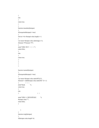 }
else
{
return true;
}
}
function isnumber(theinput)
{
if(isrequired(theinput)==true)
{
for(var i=0;i<theinput.value.length;i++)
{
var isnum=theinput.value.substring(i,i+1);
if(isnum<"0"||isnum>"9")
{
alert("请输入数字                ")
return false;
}
else
{
return true;
}
}
}
}

function isemail(theinput)
{
if(isrequired(theinput)==true)
{
var isnum=theinput.value.indexOf("@");
if(isnum!=-1&&theinput.value.indexOf(".")!=-1)
{
alert("thank         ");
return true;
}
else
{

alert("请输入正确的邮箱地址                    ");
theinput.value="";
return false;
}



    }
}
function iszip(theinput)
{
if(theinput.value.length!=6)
 
