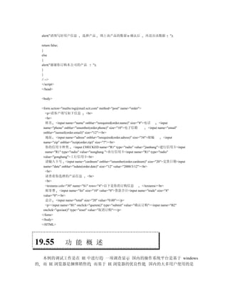 alert("请填写好用户信息           选择产品         填上该产品的数量n 确认后              再送出该数据          ");

    return false;
    }
    else
    {
    alert("谢谢你订购本公司的产品               ");
    }
    }
    // -->
    </script>
    </head>

    <body>

    <form action="mailto:tsg@mail.scit.com" method="post" name="order">
      <p>请客户填写如下信息                  <br>
      <br>
       姓名 <input name="name" onblur="isrequired(order.name)" size="8">电话               <input
     name="phone" onblur="isnumber(order.phone)" size="10">电子信箱                <input name="email"
     onblur="isemail(order.email)" size="12"><br>
       地址 <input name="adress" onblur="isrequired(order.adress)" size="34">邮编             <input
     name="zip" onblur="iszip(order.zip)" size="7"><br>
       你的信用卡种类 <input CHECKED name="R1" type="radio" value="jianhang">建行信用卡<input
      name="R1" type="radio" value="nonghang ">农行信用卡<input name="R1" type="radio"
     value="gonghang">工行信用卡<br>
       请输入卡号 <input name="cardnum" onblur="isnumber(order.cardnum)" size="20">交货日期<input
     name="date" onblur="isdate(order.date)" size="12" value="2000/3/12"><br>
      <br>
       请查看你选择的产品信息                   <br>
      <br>
      <textarea cols="30" name="S1" rows="4">以下是你的订购信息                    </textarea><br>
       邮寄费 <input name="fei" size="10" value="0">货款合计<input name="trade" size="8"
     value="0"><br>
       总计 <input name="total" size="20" value="0.00"></p>
      <p><input name="B1" onclick="queren()" type="submit" value="确认订购"><input name="B2"
     onclick="quxiao()" type="reset" value="取消订购"></p>
    </form>
    </body>
    </HTML>




19.55               功 能 概 述

    本例的调试工作是在 IE 中进行的 一项调查显示 国内的操作系统平台是基于 windows
的   而 IE 浏览器是捆绑销售的 而基于 IE 浏览器的优良性能 国内的大多用户使用的是
 