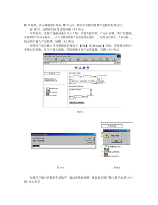 IE 浏览器 该示例能很好地在 IE 中运行 相信在其他浏览器中也能很好地运行
    在 IE 中 该程序的表现情况如图 19-1 所示
    可以看出 该窗口被滚动条分为三个帧 分别为题头帧 产品目录帧 客户信息帧
在设置的产品目录帧中   点击设置的销售产品前面的复选框   这时就会弹出一个对话框
提示用户输入产品数量 如图 19-2 所示
  如果用户没有输入任何数据而直接按下 OK 或 Cancel 按钮 系统就会弹出一
个提示信息框 让用户输入数据 并取消刚才对产品的选择 如图 19-3 所示




                     图19-1




             图19-2                  图19-3



   如果用户输入的数据不是数字 通过系统的检测 就会提示用户输入数字,如图 19-4
图 19-5 所示
 