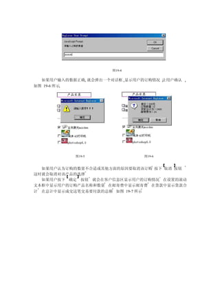 图19-4


  如果用户输入的数据正确 就会弹出一个对话框 显示用户的订购情况 让用户确认
如图 19-6 所示




           图19-5             图19-6


  如果用户认为订购的数量不合适或其他方面的原因要取消该订购 按下 取消 按钮
这时就会取消对该产品的选择
  如果用户按下 确定 按钮 就会在客户信息区显示用户的订购情况 在设置的滚动
文本框中显示用户的订购产品名称和数量 在邮寄费中显示邮寄费 在货款中显示货款合
计 在总计中显示成交这笔交易要付款的总额 如图 19-7 所示
 