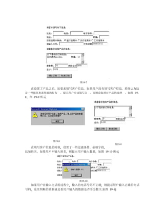 图19-7

    在设置了产品之后 还要求填写客户信息 如果用户没有填写客户信息 系统认为这
是一种破坏和恶作剧的行为            提示用户应该填写完      否则会取消对产品的选择     如图 19-
8   图 19-9 所示




                图19-8
                                               图19-9
  在填写客户信息的时候 设置了一些过滤条件 必填字段
比如姓名 如果用户不输入姓名 则提示用户输入数据 如图 19-10 所示




                              图19-10
  如果用户在输入电话的过程中 输入的电话号码不正确 则提示用户输入正确的电话
号码 这里判断的依据就是看用户输入的数据是否全为数字,如图 19-11
 