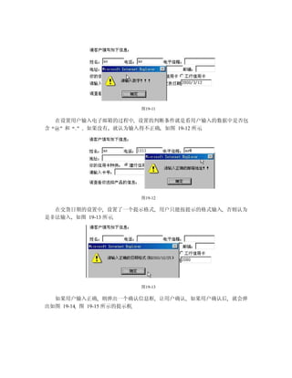 图19-11

  在设置用户输入电子邮箱的过程中 设置的判断条件就是看用户输入的数据中是否包
含 @ 和 . 如果没有 就认为输入得不正确 如图 19-12 所示




                  图19-12

  在交货日期的设置中 设置了一个提示格式 用户只能按提示的格式输入 否则认为
是非法输入 如图 19-13 所示




                  图19-13

  如果用户输入正确 则弹出一个确认信息框 让用户确认 如果用户确认后 就会弹
出如图 19-14 图 19-15 所示的提示框
 