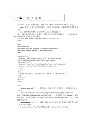 19.56              程 序 详 解

    在父帧中 设置了利用帧将窗口分割 在每个帧中 设置相应的属性值 其中
      name 属性 设置了帧的名称属性 在设置了该属性后 在脚本调用中显得相当
    方便
      Src 设置帧页面属性 在该帧中显示由 src 指定的页面
    同时      通过该帧组的设置                 启发用户在设置相应的应用程序的过程中                             可以将窗口分
割   将相关的页面放置在不同的帧中
    <!DOCTYPE HTML PUBLIC "-//W3C//DTD HTML 4.0 Transitional//EN">
    <HTML>

    <head>
    <title>welcome</title>
    <meta content="text/HTML; charset=gb2312" http-equiv="Content-Type">
    <meta content="Microsoft FrontPage 3.0" name="GENERATOR">
    </head>

    <frameset rows="64,*">
      <frame name="banner" noResize scrolling="no" src="New%20Page%203.htm"
     style="BACKGROUND-COLOR: rgb(255,0,255)" target="contents">
     <frameset cols="251,*">
      <frame name="contents" src="New%20Page%204.htm" target="main" scrolling="auto">
      <frame name="main" src="New%20Page%205.htm" scrolling="auto">
     </frameset>
      <noframes>
     <body>
      <p>如果你看到这段文字               则说明你的系统不支持帧组                 请升级你的浏览器 </p>
     </body>
      </noframes>
    </frameset>
    </HTML>


    其中
        <frameset rows="64,*">           设置帧组          将窗口分为上下两部分                上帧的高度为 64
    个单位
        <frame name="banner" noResize scrolling="no" src="New%20Page %203.htm"
    style="BACKGROUND-COLOR: rgb(255,0,255)" >            设置帧组名为 banner” 不能
    改变大小 不显示滚动条 显示的页面为同级目录下的 new page3.htm 文档 该帧
    的背景为白色
        <frameset cols="251,*">    将第二帧纵向分割 将出口分为两列 设置第二帧的
    大小为 251 个单位
        <frame name="contents" src="New%20Page%204.htm" target="main" scrolling
 