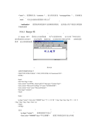 ="auto">     设置帧名为            contents        显示的页面为              newpage4.htm   目标帧为

       main       可以自动滚动设置窗口的大小

      <noframes>           设置处理浏览器不支持帧组的情况                             这里提示用户要进行浏览器
    升级的设置

      19.4.1 Banner 帧

    在 banner 帧中          设置显示页面的标题                   用户在设置的时候              还可以将一些相关的页
面信息放置在该页面中                   比如导航条           链接信息          以及相应的日期信息等等               该例的设置
简单 显示的效果如图 19-20 所示




                                                 图19-20

    该程序的源代码如下
    <!DOCTYPE HTML PUBLIC "-//W3C//DTD HTML 4.0 Transitional//EN">
    <HTML>

    <head>
    <title>New Page 3</title>
    <meta content="text/HTML; charset=gb2312" http-equiv="Content-Type">
    <meta content="Microsoft FrontPage 3.0" name="GENERATOR">
    <meta content="none" name="Microsoft Border">
    <base target="contents">
    </head>

    <body>

     <p align="center"><font color="#0000ff" face=" 华 文 新 魏 "><big><big><big><big> 网 上 超 市
</big></big></big></big></font></p>
     </body>
     </HTML>


    其中
        <p align="center">     设置段落居中显示
        <font color="#0000ff" face="华文新魏">                设置字体的色彩并显示外观
 