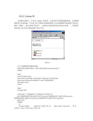 19.4.2 Contens 帧

  在该帧中设置了一个名为 menu 的表单 在该表单中设置复选框按钮 并设置要
销售的产品来形成一个目录 用户在维护该系统的时候 可以直接维护该页面的产品信息
增加一些脚本             就可以维护该页面了                   这样就不会影响到其他页面的显示效果                      本例设置
的页面在 IE 中显示情况如图 19-21 所示




                                                   图19-21

     以下为该帧的基本脚本结构
    <!DOCTYPE HTML PUBLIC "-//W3C//DTD HTML 4.0 Transitional//EN">
    <HTML>

    <head>
    <title>New Page 4</title>
    <meta content="text/HTML; charset=gb2312" http-equiv="Content-Type">
    <meta content="Microsoft FrontPage 3.0" name="GENERATOR">
    <base target="main">
    </head>

    <body>
    <div align="left">

    <table border="1" cellPadding="0" cellSpacing="0" height="18"
   style="BORDER-BOTTOM: rgb(255,0,255) 1px groove; BORDER-LEFT: rgb(0,0,128) 1px groove;
BORDER-RIGHT: rgb(0,0,128) 1px groove; BORDER-TOP: rgb(255,0,255) 1px groove"
   width="158">
   <TBODY>
      <tr>
      <td align="middle"      height="18" width="158"><p     align="center"><font face="  楷 体
_GB2312"><big>产品目录</big></font></td>
 