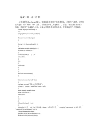 19.4.3 脚            本 详 解

    这里设置的 JavaScript 脚本 实现的是获得用户的选择信息 并将用户选择 订购信
息传递给 main 帧的 order 表单                     在设置用户输入的过程中     设置了一些过滤条件和提示
信息 帮助用户完成输入过程 以免加重服务器处理的负荷 便于提高用户利用效率
   <script language="JavaScript">
   <!--
   var youjifei=0,huokuan=0,totalfei=0;

   function isnumber(theinput)
   {

   for(var i=0;i<theinput.length;i++)
   {
   var isnum=theinput.substring(i,i+1);
   if(isnum<"0"||isnum>"9")
   {
   alert("请输入数字               ")
   return false;
   }
   else
   {
   return true;
   }
   }
   }
   function choosemorden()
   {

    if(menu.morden.checked==true)
    {
    var input=prompt("请输入订购的数量");
    if(input==""||input=="undefined"||input==null)
    {
    menu.morden.checked=false;
    alert("请输入数据");
    return false;
    }
    else
    {
    if(isnumber(input)==true)
    {
    if(confirm("单价 200 元n 订购数量:"+input+"n 货款合计为    "+eval(200*eval(input))+"n 邮寄费为
"+eval(eval(200*eval(input))*0.01)))
    {menu.morden.value=input;
    youjifei+=eval(200*eval(input))*0.01;
    huokuan+=eval(200*eval(input));
 