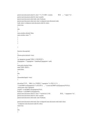 parent.main.document.order.S1.value+="n 全向激光 morden                 数量         "+input+"n";
parent.main.document.order.fei.value=youjifei;
parent.main.document.order.trade.value=huokuan;
parent.main.document.order.total.value=eval(parent.main.document.order.
trade.value)+eval(parent.main.document.order.fei.value);
return true;
}
else
{
menu.morden.checked=false;
menu.morden.value="";
}
}
}
}

}

function chooseprint()
{
if(menu.print.checked==true)
{
var inputprint=prompt("请输入订购的数量");
if(inputprint==""||inputprint=="undefined"||inputprint==null)
{
menu.print.checked=false;
alert("请输入数据");
return false;
}
else
{
if(isnumber(input)==true)
{

if(confirm("单价      5000 元n 订购数量:"+inputprint+"n 货款合计为
"+eval(5000*eval(inputprint))+"n 邮寄费为         "+eval(eval(5000*eval(inputprint))*0.01)))
{menu.print.value=inputprint;
youjifei+=eval(5000*eval(inputprint))*0.01;
huokuan+=eval(5000*eval(inputprint));
parent.main.document.order.S1.value+="nLM-AS 打印机                       数量 "+inputprint+"n";
parent.main.document.order.fei.value=youjifei;
parent.main.document.order.trade.value=huokuan;

parent.main.document.order.total.value=eval(parent.main.document.order.trade.value)
+eval(parent.main.document.order.fei.value);
return true;
}
else
{
 