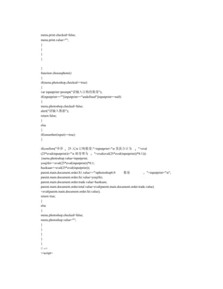menu.print.checked=false;
menu.print.value="";
}
}
}
}

}
function choosephoto()
{
if(menu.photoshop.checked==true)
{
var inputprint=prompt("请输入订购的数量");
if(inputprint==""||inputprint=="undefined"||inputprint==null)
{
menu.photoshop.checked=false;
alert("请输入数据");
return false;
}
else
{
if(isnumber(input)==true)
{

if(confirm("单价      25 元n 订购数量:"+inputprint+"n 货款合计为                  "+eval
(25*eval(inputprint))+"n 邮寄费为         "+eval(eval(25*eval(inputprint))*0.1)))
{menu.photoshop.value=inputprint;
youjifei+=eval(25*eval(inputprint))*0.1;
huokuan+=eval(25*eval(inputprint));
parent.main.document.order.S1.value+="nphotoshop6.0        数量                 "+inputprint+"n";
parent.main.document.order.fei.value=youjifei;
parent.main.document.order.trade.value=huokuan;
parent.main.document.order.total.value=eval(parent.main.document.order.trade.value)
+eval(parent.main.document.order.fei.value);
return true;
}
else
{
menu.photoshop.checked=false;
menu.photoshop.value="";
}
}
}
}
}
// -->
</script>
 