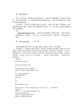 2   函数的调用

  有时 为了需要 将函数尽量设置得相当小 分成不同的功能模块 然后组合这些函
数 实现不同的功能 为了方便函数的调用和参数的传递 一般在设置函数的时候 就要
引用相应的参数设置
  在本程序中 在应用点击选择订购的产品过程中 设置让用户输入产品的数量 然后
调用该函数进行判断 看看用户输入的数据是否为数字 用户可以看看 choosemorden()函
数中的设置情况
  其中
    if(isnumber(input)==true) 利用该语句来判断用户的输入数据 如果用户输入
  的数据为数字 则返回一个 true 值 那么该语句就为真 条件成立 脚本直接向下
  执行

   3   Choosemorden         函    数


  利用该函数来处理当用户点击选择设置的 morden 产品时 发生的情况
  在该脚本中 先判断用户输入的情况 如果用户没有输入任何数据 则提示用户输入
数据 如果用户输入的数据中没有数字或部分含有数字 则提示用户重新输入 在用户正
确地输入之后 就会显示用户订购该产品的情况 然后提示用户确认该次操作 如果用户
确认操作    则在第三帧中显示用户的订购情况                   如果用户不确认该次操作                则取消对该对
象的选择
  脚本如下
  function choosemorden()
  {
  if(menu.morden.checked==true)
  {
  var input=prompt("请输入订购的数量");
  if(input==""||input=="undefined"||input==null)
  {
  menu.morden.checked=false;
  alert("请输入数据");
  return false;
  }
  else
  {
  if(isnumber(input)==true)
  {
  if(confirm("单价 200 元n 订购数量:"+input+"n 货款合计为    "+eval(200*eval
  (input))+"n
  邮寄费为 "+eval(eval(200*eval(input))*0.01)))
  {menu.morden.value=input;
  youjifei+=eval(200*eval(input))*0.01;
  huokuan+=eval(200*eval(input));
 