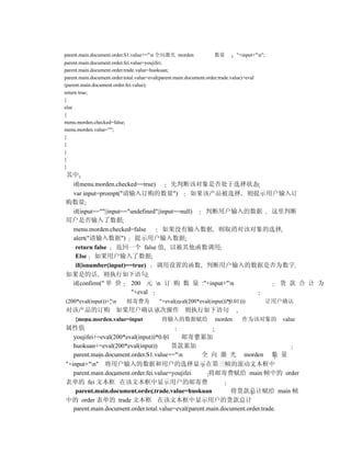 parent.main.document.order.S1.value+="n 全向激光 morden                 数量         "+input+"n";
parent.main.document.order.fei.value=youjifei;
parent.main.document.order.trade.value=huokuan;
parent.main.document.order.total.value=eval(parent.main.document.order.trade.value)+eval
(parent.main.document.order.fei.value);
return true;
}
else
{
menu.morden.checked=false;
menu.morden.value="";
}
}
}
}
}
其中
 if(menu.morden.checked==true)         先判断该对象是否处于选择状态
 var input=prompt("请输入订购的数量")                 如果该产品被选择 则提示用户输入订
购数量
 if(input==""||input=="undefined"||input==null) 判断用户输入的数据 这里判断
用户是否输入了数据
 menu.morden.checked=false          如果没有输入数据 则取消对该对象的选择
 alert("请输入数据") 提示用户输入数据
  return false 返回一个 false 值 以被其他函数调用
  Else 如果用户输入了数据
  if(isnumber(input)==true)     调用设置的函数 判断用户输入的数据是否为数字
如果是的话 则执行如下语句
 if(confirm(" 单 价      200 元 n 订 购 数 量 :"+input+"n        货 款 合 计 为
                       "+eval
(200*eval(input))+"n       邮寄费为            "+eval(eval(200*eval(input))*0.01)))                让用户确认
对该产品的订购 如果用户确认该次操作 则执行如下语句
     {menu.morden.value=input                将输入的数据赋给                morden       作为该对象的           value
属性值
   youjifei+=eval(200*eval(input))*0.01     邮寄费累加
   huokuan+=eval(200*eval(input))       货款累加
   parent.main.document.order.S1.value+="n         全 向 激 光 morden 数 量
"+input+"n" 将用户输入的数据和用户的选择显示在第三帧的滚动文本框中
   parent.main.document.order.fei.value=youjifei      将邮寄费赋给 main 帧中的 order
表单的 fei 文本框 在该文本框中显示用户的邮寄费
    parent.main.document.order.trade.value=huokuan            将货款总计赋给 main 帧
中的 order 表单的 trade 文本框 在该文本框中显示用户的货款总计
   parent.main.document.order.total.value=eval(parent.main.document.order.trade.
 