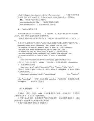 value)+eval(parent.main.document.order.fei.value);return true 自动计算用户所需
    的费用 这里调用 eval()方法 将用户的邮寄费和货款转换为数字 然后相加
        Else 如果用户没有确认该次操作
       menu.morden.checked=false       取消对该物品的选择
       menu.morden.value=""      清除该物品的 value 值

     4     Onclick 事件处理器

    该事件用来处理用户点击时的情况                            在 JavaScript 中       利用该事件处理器处理当鼠标
点击时 调用系统预定义的方法和设置的函数
    一般来说 我们在设置点击事件处理的时候 一般将该事件处理的关键词置于＜ｉｎｐｕｔ>
中
    在该示例中 设置用户点击给出产品的时候 调用设置的函数 处理用户选择的产品
    <input name="morden" onclick="choosemorden()" type="checkbox" value="ON"><img
      alt="morden.gif (289 bytes)" src="morden.gif" width="30" height="20">全向激光 morden<br>
     <input name="print" onclick="chooseprint()" type="checkbox" value="print"><img
      alt="print.gif (1149 bytes)" src="print.gif" width="40" height="35">LM-AS 打印机<br>
     <input name="photoshop" onclick="choosephoto()" type="checkbox" value="photoshop"><img
      alt="photo6.gif (596 bytes)" src="photo6.gif" width="30" height="26">photoshop6.0
    其中
     <input name="morden" onclick="choosemorden()" type="checkbox" value
    ="ON">      当用户点击设置的              morden     产品的时候           调用设置的函数             choosemorden
       来处理相关的事件
     <input name="print" onclick="chooseprint()" type="checkbox" value ="print">
    当用户点击设置的 print 产品的时候 调用设置的函数 chooseprint                             来处理选择该
    产品相关的事件
      <input name="photoshop" onclick="choosephoto()"                 type="checkbox"

    value="photoshop"> 当用户点击设置的 photoshop 产品的时候                                    调用设置的函数
    choosephoto      来处理相关的事件



      19.4.4 Main 帧

    在该帧中 设置一个名为 order 的表单来设置用户信息 在该表单中 有收集用
户数据的文本框 有显示用户选购的情况
    对于用户输入的数据 这里都设置了相应的过滤条件 以减轻服务器的负担 通过
JavaScript 设置的脚本来完成数据的格式和校验
    在 IE 中浏览该帧的效果如图 19-22 所示
 