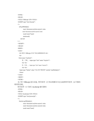 <HTML>
  <HEAD>
  <TITLE>VBScript 实例</TITLE>
  <SCRIPT type="text/vbscript">
  <!--
    sub getMultiply()
              num1=document.myform.mytext1.value
             num2=document.myform.mytext2.value
              result=num1*num2
              alert(result)
          end sub
  //-->
  </SCRIPT>
  </HEAD>
  <BODY>
  <center>
    <h3>使用 VBScript 在客户端完成数据处理</h3>
    <br>
   <form name="myform">
            第一个数          <input type="text" name="mytext1">
            <br><br>
            第二个数          <input type="text" name="mytext2">
            <br><br>
    <input type="button" value="显示两个数的积" onclick="getMultiply()">
    </form>
  </center>
  </BODY>
  </HTML>
  为了和 VBScript 进行比较 程序清单 1.5 列出的脚本可以完成和程序清单 1.4 中脚本
相同的功能
  程序清单 1.5 使用 JavaScript 编写脚本
  <HTML>
  <HEAD>
  <TITLE>JavaScript 实例</TITLE>
  <SCRIPT type="text/javascript">
  <!--
    function getMultiply(){
              num1=document.myform.mytext1.value
              num2=document.myform.mytext2.value
              result=num1*num2
 