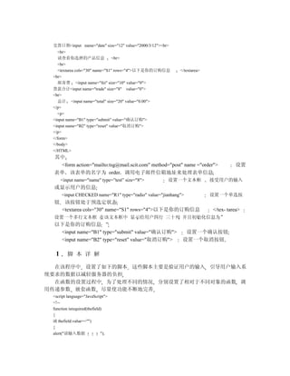 交货日期<input name="date" size="12" value="2000/3/12"><br>
   <br>
    请查看你选择的产品信息                 <br>
   <br>
   <textarea cols="30" name="S1" rows="4">以下是你的订购信息        </textarea>
 <br>
    邮寄费 <input name="fei" size="10" value="0">
 货款合计<input name="trade" size="8" value="0">
 <br>
    总计 <input name="total" size="20" value="0.00">
 </p>
   <p>
 <input name="B1" type="submit" value="确认订购">
 <input name="B2" type="reset" value="取消订购">
 </p>
 </form>
 </body>
 </HTML>
 其中
  <form action="mailto:tsg@mail.scit.com" method="post" name ="order">             设置
 表单 该表单的名字为 order 调用电子邮件信箱地址来处理表单信息
      <input name="name" type=”test” size="8">         设置一个文本框           接受用户的输入
 或显示用户的信息
      <input CHECKED name="R1" type="radio" value="jianhang">            设置一个单选按
 钮     该按钮处于预选定状态
      <textarea cols="30" name="S1" rows="4">以下是你的订购信息                   </tex- tarea>
 设置一个多行文本框 在该文本框中 显示给用户四行 三十列 并且初始化信息为”
 以下是你的订购信息 ”
  <input name="B1" type="submit" value="确认订购">               设置一个确认按钮
  <input name="B2" type="reset" value="取消订购">               设置一个取消按钮

  1      脚 本 详 解

  在该程序中 设置了如下的脚本 这些脚本主要是验证用户的输入 引导用户输入系
统要求的数据以减轻服务器的负担
  在函数的设置过程中 为了处理不同的情况 分别设置了相对于不同对象的函数 调
用传递参数 嵌套函数 尽量使功能不断地完善
 <script language="JavaScript">
 <!--
 function isrequired(thefield)
 {
 if( thefield.value=="")
 {
 alert("请输入数据                ");
 