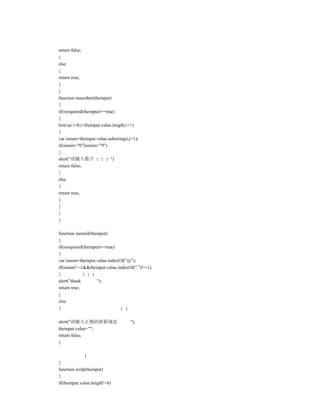 return false;
}
else
{
return true;
}
}
function isnumber(theinput)
{
if(isrequired(theinput)==true)
{
for(var i=0;i<theinput.value.length;i++)
{
var isnum=theinput.value.substring(i,i+1);
if(isnum<"0"||isnum>"9")
{
alert("请输入数字                ")
return false;
}
else
{
return true;
}
}
}
}

function isemail(theinput)
{
if(isrequired(theinput)==true)
{
var isnum=theinput.value.indexOf("@");
if(isnum!=-1&&theinput.value.indexOf(".")!=-1)
{
alert("thank         ");
return true;
}
else
{

alert("请输入正确的邮箱地址                    ");
theinput.value="";
return false;
}

                }
}
function iszip(theinput)
{
if(theinput.value.length!=6)
 