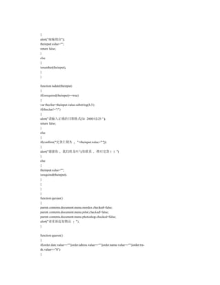 {
alert("邮编错误");
theinput.value="";
return false;
}
else
{
isnumber(theinput);
}
}

function isdate(theinput)
{
if(isrequired(theinput)==true)
{
var thechar=theinput.value.substring(4,5);
if(thechar!="/")
{
alert("请输入正确的日期格式(如 2000/12/25 ");
return false;
}
else
{
if(confirm("交货日期为            "+theinput.value+" "))
{
alert("谢谢你 我们将及时与你联系 准时交货                              ")
}
else
{
theinput.value="";
isrequired(theinput);
}
}
}
}
function quxiao()
{
parent.contents.document.menu.morden.checked=false;
parent.contents.document.menu.print.checked=false;
parent.contents.document.menu.photoshop.checked=false;
alert("请重新选取物品              ");
}

function queren()
{
if(order.date.value==""||order.adress.value==""||order.name.value==""||order.tra-
de.value=="0")
{
 