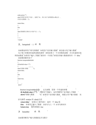 order.action="";
 alert("请填写好用户信息                   选择产品      填上该产品的数量n 确认后
 在送出该数据 ");

 return false;
 }
 else
 {
 alert("谢谢你订购本公司的产品                    ");
 }
 }
 // -->
 </script>


  2       Isrequired               函   数


  该函数处理用户填写的数据 如果用户没有输入数据 就会提示用户输入数据
  为了便于参数的传递和函数的调用 系统设置了一个含参数的函数 并且传递相应处
理的函数值 如果用户输入了数据 就传回一个真值 如果没有输入数据就传回一个 false
  该函数的脚本如下
 function isrequired(thefield)
 {
 if( thefield.value=="")
 {
 alert("请输入数据                ");
 return false;
 }
 else
 {
 return true;
 }
 }
  其中

      function isrequired(thefield)    定义函数 设置一个传递的参数
       if( thefield.value=="")      判断用户的输入 这里判断用户是否输入了数据
       alert("请输入数据                 ") 如果用户没有输入数据 则提示用户输入数据   该

  语句调用 window 的 alert()方法
    return false 如果以上条件成立 返回一个 false 值
    Else 如果用户输入了数据 该语句与上一个 if 语句相对应
    return true 返回参数值 true

  3       Isnumber             函       数


  该函数判断用户输入的数据是否为数字
 