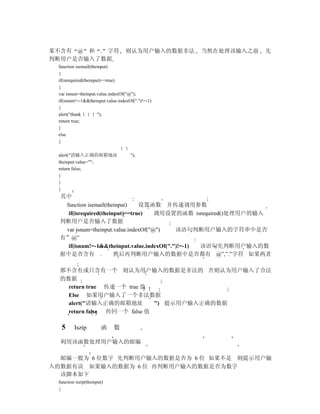 果不含有 @ 和 . 字符                     则认为用户输入的数据非法    当然在处理该输入之前   先
判断用户是否输入了数据
 function isemail(theinput)
 {
 if(isrequired(theinput)==true)
 {
 var isnum=theinput.value.indexOf("@");
 if(isnum!=-1&&theinput.value.indexOf(".")!=-1)
 {
 alert("thank         ");
 return true;
 }
 else
 {

 alert("请输入正确的邮箱地址                  ");
 theinput.value="";
 return false;
 }
 }
 }
  其中
   function isemail(theinput)   设置函数 并传递调用参数
    if(isrequired(theinput)==true)    调用设置的函数 isrequired()处理用户的输入
  判断用户是否输入了数据
   var isnum=theinput.value.indexOf("@")    该语句判断用户输入的字符串中是否
  有”@”
    if(isnum!=-1&&theinput.value.indexOf(".")!=-1) 该语句先判断用户输入的数
  据中是否含有 .             然后再判断用户输入的数据中是否都有 @”,”.”字符 如果两者

  都不含有或只含有一个 则认为用户输入的数据是非法的 否则认为用户输入了合法
  的数据
    return true 传递一个 true 值
    Else 如果用户输入了一个非法数据
    alert("请输入正确的邮箱地址         ") 提示用户输入正确的数据
    return false 传回一个 false 值

  5      Iszip         函    数

  利用该函数处理用户输入的邮编

  邮编一般为 6 位数字 先判断用户输入的数据是否为 6 位 如果不是 则提示用户输
入的数据有误 如果输入的数据为 6 位 再判断用户输入的数据是否为数字
  该脚本如下
 function iszip(theinput)
 {
 