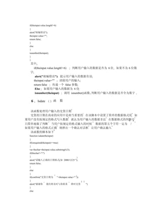 if(theinput.value.length!=6)
 {
 alert("邮编错误");
 theinput.value="";
 return false;
 }
 else
 {
 isnumber(theinput);
 }
 }
  其中
      if(theinput.value.length!=6)         判断用户输入的数据是否为 6 位 如果不为 6 位数
 字
       alert("邮编错误") 提示用户输入的数据有误
      theinput.value=""   清除用户的输入
      return false   传递一个 false 参数
       Else 如果用户输入的数据为 6 位
       isnumber(theinput)   调用 isnumber()函数 判断用户输入的数据是否全为数字

  6      Isdate          函      数


  该函数处理用户输入的交货日期
  交货的日期在商业的应用中是相当重要的 在该脚本中设置了简单的数据格式化 如
果用户没有按规定的格式写入数据 就认为用户输入的数据非法 在数据格式的判断中
只简单地做了判断 当用户按规定的格式输入的时候 数据的第五个字符一定为 /
如果用户输入的格式正确 则弹出一个确认对话框 让用户确认输入
  该函数的脚本如下
 function isdate(theinput)
 {
 if(isrequired(theinput)==true)
 {
 var thechar=theinput.value.substring(4,5);
 if(thechar!="/")
 {
 alert("请输入正确的日期格式(如 2000/12/25 ");
 return false;
 }
 else
 {
 if(confirm("交货日期为            "+theinput.value+" "))
 {
 alert("谢谢你 我们将及时与你联系 准时交货                             ")
 }
 else
 