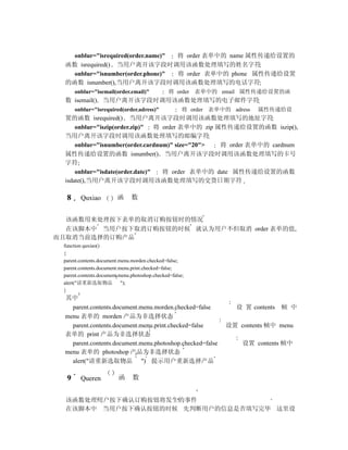 onblur="isrequired(order.name)" 将 order 表单中的 name 属性传递给设置的
  函数 isrequired() 当用户离开该字段时调用该函数处理填写的姓名字符
    onblur="isnumber(order.phone)"  将 order 表单中的 phone 属性传递给设置
  的函数 isnumber(),当用户离开该字段时调用该函数处理填写的电话字符
      onblur="isemail(order.email)"             将 order 表单中的 email 属性传递给设置的函
  数 isemail() 当用户离开该字段时调用该函数处理填写的电子邮件字符
      onblur="isrequired(order.adress)"               将 order 表单中的 adress   属性传递给设
  置的函数 isrequired() 当用户离开该字段时调用该函数处理填写的地址字符
      onblur="iszip(order.zip)"   将 order 表单中的 zip 属性传递给设置的函数 iszip(),
  当用户离开该字段时调用该函数处理填写的邮编字符
      onblur="isnumber(order.cardnum)" size="20">   将 order 表单中的 cardnum
  属性传递给设置的函数 isnumber() 当用户离开该字段时调用该函数处理填写的卡号
  字符
      onblur="isdate(order.date)"   将 order 表单中的 date 属性传递给设置的函数
  isdate(),当用户离开该字段时调用该函数处理填写的交货日期字符

  8     Quxiao           函     数


  该函数用来处理按下表单的取消订购按钮时的情况
  在该脚本中 当用户按下取消订购按钮的时候 就认为用户不但取消 order 表单的值,
而且取消当前选择的订购产品
 function quxiao()
 {
 parent.contents.document.menu.morden.checked=false;
 parent.contents.document.menu.print.checked=false;
 parent.contents.document.menu.photoshop.checked=false;
 alert("请重新选取物品            ");
 }
  其中
    parent.contents.document.menu.morden.checked=false               设 置 contents   帧 中
  menu 表单的 morden 产品为非选择状态
    parent.contents.document.menu.print.checked=false             设置 contents 帧中 menu
  表单的 print 产品为非选择状态
    parent.contents.document.menu.photoshop.checked=false             设置 contents 帧中
  menu 表单的 photoshop 产品为非选择状态
    alert("请重新选取物品 ") 提示用户重新选择产品

  9     Queren           函     数


  该函数处理用户按下确认订购按钮将发生的事件
  在该脚本中 当用户按下确认按钮的时候 先判断用户的信息是否填写完毕 这里设
 