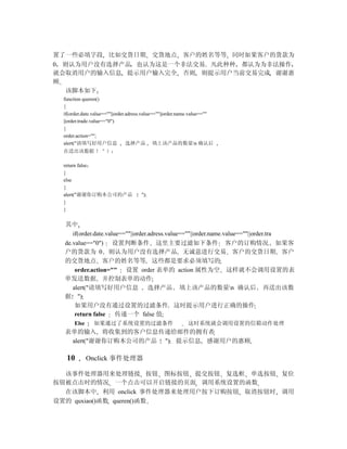 置了一些必填字段 比如交货日期 交货地点 客户的姓名等等 同时如果客户的货款为
0 则认为用户没有选择产品 也认为这是一个非法交易 凡此种种 都认为为非法操作
就会取消用户的输入信息 提示用户输入完全 否则 则提示用户当前交易完成 谢谢惠
顾
  该脚本如下
 function queren()
 {
 if(order.date.value==""||order.adress.value==""||order.name.value==""
 ||order.trade.value=="0")
 {
 order.action="";
 alert("请填写好用户信息                选择产品 填上该产品的数量n 确认后
 在送出该数据           ＂）；

 return false；
 }
 else
 {
 alert("谢谢你订购本公司的产品                 ");
 }
 }


  其中
     if(order.date.value==""||order.adress.value==""||order.name.value==""||order.tra
  de.value=="0") 设置判断条件 这里主要过滤如下条件 客户的订购情况 如果客
  户的货款为 0 则认为用户没有选择产品 无诚意进行交易 客户的交货日期 客户
  的交货地点 客户的姓名等等 这些都是要求必须填写的
      order.action="" 设置 order 表单的 action 属性为空 这样就不会调用设置的表
  单发送数据 并控制表单的动作
     alert("请填写好用户信息 选择产品 填上该产品的数量n 确认后 再送出该数
  据 ")
      如果用户没有通过设置的过滤条件 这时提示用户进行正确的操作
      return false 传递一个 false 值
      Else    如果通过了系统设置的过滤条件                              这时系统就会调用设置的信箱动作处理
  表单的输入 将收集到的客户信息传递给邮件的拥有者
   alert("谢谢你订购本公司的产品 ") 提示信息 感谢用户的惠顾

  10         Onclick 事件处理器

  该事件处理器用来处理链接 按钮 图标按钮 提交按钮 复选框 单选按钮 复位
按钮被点击时的情况 一个点击可以开启链接的页面 调用系统设置的函数
  在该脚本中 利用 onclick 事件处理器来处理用户按下订购按钮 取消按钮时 调用
设置的 quxiao()函数 queren()函数
 