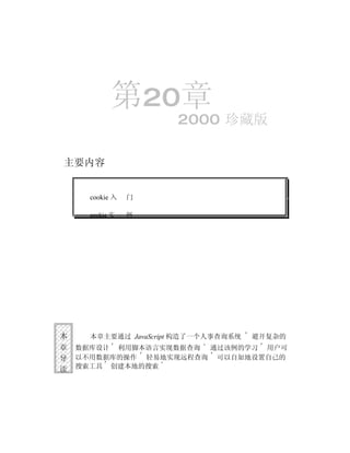 第20章
                      2000 珍藏版

主要内容


      cookie 入   门

      cookie 实   例




本     本章主要通过 JavaScript 构造了一个人事查询系统   避开复杂的
章   数据库设计 利用脚本语言实现数据查询 通过该例的学习 用户可
导   以不用数据库的操作 轻易地实现远程查询 可以自如地设置自己的
读   搜索工具 创建本地的搜索
 