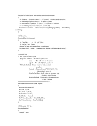 function SetCookie(name, value, expires, path, domain, secure)
     {
         var expString = ((expires == null)? "" : ("; expires=" + expires.toGMTString()));
         var pathString = ((path == null) ? "" : ("; path=" + path));
         var domainString = ((domain == null)? "" : ("; domain=" + domain));
         var secureString = ((secure == true) ? "; secure" : "");
        document.cookie = name + "=" + escape(value)+ expString + pathString + domainString+
secureString;
      }

     //清除 cookie.
     function ClearCookie(name)
     {
       var ThreeDays = 3 * 24 * 60 * 60 * 1000;
       var expDate = new Date();
       expDate.setTime (expDate.getTime() - ThreeDays);
       document.cookie = name + "=ImOutOfHere; expires="+ expDate.toGMTString();
     }

     //cookie 属性表
     /* Here is our "favorite" object.
          Properties: fullName - The full descriptive name
                            cook         - The code used for the cookie
                            urlpath - The full url (http://...) to the site
          Methods: Enabled - Returns true if the link's cookie is
                                           turned on
                            Checked - Returns the word "CHECKED" if the
                                            link's cookie is turned on
                           WriteAsCheckBox - Sends text to the document in a
                                                       checkbox control format
                           WriteAsWebLink - Sends text to the document in a
                                                       <a href...> format
     ---------------------------------------------------------------* /
     function favorite(fullName, cook, urlpath)
     {
       this.fullName = fullName;
       this.cook = cook;
       this.urlpath = urlpath;
       this.Enabled = Enabled;
       this.Checked = Checked;
       this.WriteAsCheckBox = WriteAsCheckBox;
       this.WriteAsWebLink = WriteAsWebLink;
     }

     //探测 cookie 的存在
     function Enabled()
     {
       var result = false;
 