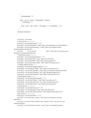 {
               if (NextHeading != "")
               {
            result = '<p><dt><strong>' + NextHeading+ '</strong>';
                  NextHeading = "";
               }
               result = result + '<dd><a href="' + this.urlpath + '">'+ this.fullName + '</a>';
            }
          }
         document.write(result);
     }



     var FaveList = new Array();
      // Comics Section -------------------
      FaveList[1] = new favorite("Comics", "", "");
      FaveList[2] = new favorite("Dilbert", "cdilb","http://www.unitedmedia.com/comics/dilbert/");
      FaveList[3] = new favorite("Doonesbury", "cdoon","http://www.uexpress.com/cgi-
bin/ups/mainindex.cgi?code=db");
     FaveList[4]         = new favorite("Mr.                    Boffo", "cboff","http://www.uexpress.com/cgi-
bin/ups/new_mainindex.cgi?code=mb");
      // General News Section -------------
      FaveList[5] = new favorite("General News", "", "");
      FaveList[6] = new favorite("CNN", "ncnn", "http://www.cnn.com/");
      FaveList[7] = new favorite("NPR", "nnpr","http://www.npr.org/news/");
      FaveList[8] = new favorite("Boston Globe", "nbos","http://www.boston.com/");
      // Computer Industry Section --------
      FaveList[9] = new favorite("Computer Industry", "", "");
      FaveList[10] = new favorite("PC Week", "ipcw","http://www.pcweek.com/");
      FaveList[11] = new favorite("TechWeb", "icmp","http://www.techweb.com/wire/wire.html");
      FaveList[12] = new favorite("Netscape", "ntsc","http://devedge.netscape.com/");
      FaveList[13] = new favorite("Microsoft", "micr","http://msdn.microsoft.com/");
      // Search Engines Section -----------
      FaveList[14] = new favorite("Search Engines", "", "");
      FaveList[15] = new favorite("Yahoo!", "syah","http://www.yahoo.com/");
      FaveList[16] = new favorite("Alta Vista", "sav","http://www.altavista.com/");
      FaveList[17] = new favorite("Excite", "sexc","http://www.excite.com/");
      // Auction Section ------------------
      FaveList[18] = new favorite("Auctions", "", "");
      FaveList[19] = new favorite("ebay", "ebay","http://www.ebay.com/");
      FaveList[20] = new favorite("Yahoo Auctions", "yhac","http://auctions.yahoo.com/");
      // Misc. Section --------------------
      FaveList[21] = new favorite("Misc.", "", "");
     FaveList[22] = new favorite("Today in History", "mtih","http://www.thehistorynet.com/today/
today.htm");
     FaveList[23] = new favorite("Merriam-Webster's Word of the Day","mwod", "http://www.m-w.com/
cgi-bin/mwwod.pl");
     FaveList[24] = new favorite("Quotes of the Day", "mquot","http://www.starlingtech.com/quotes/
 