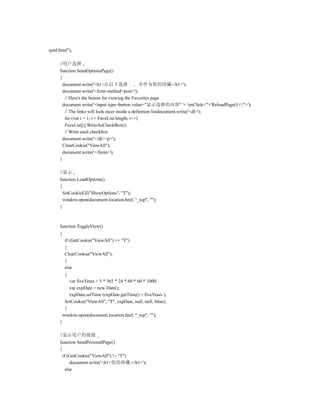 qotd.html");

     //用户选择
     function SendOptionsPage()
     {
       document.write('<h1>在以下选择                  并作为你的珍藏</h1>');
       document.write('<form method=post>');
        // Here's the button for viewing the Favorites page
       document.write('<input type=button value="显示选择的内容" '+ 'onClick="'+'ReloadPage()'+';">');
        // The links will look nicer inside a definition listdocument.write('<dl>');
        for (var i = 1; i < FaveList.length; i++)
        FaveList[i].WriteAsCheckBox();
        // Write each checkbox
       document.write('</dl><p>');
       ClearCookie("ViewAll");
       document.write('</form>');
     }

     //显示
     function LoadOptions()
     {
       SetCookieEZ("ShowOptions", "T");
       window.open(document.location.href, "_top", "");
     }



     function ToggleView()
     {
          if (GetCookie("ViewAll") == "T")
          {
          ClearCookie("ViewAll");
          }
          else
          {
             var fiveYears = 5 * 365 * 24 * 60 * 60 * 1000;
             var expDate = new Date();
             expDate.setTime (expDate.getTime() + fiveYears );
          SetCookie("ViewAll", "T", expDate, null, null, false);
          }
         window.open(document.location.href, "_top", "");
     }

     //显示用户的链接
     function SendPersonalPage()
     {
       if (GetCookie("ViewAll") != "T")
            document.write('<h1>你的珍藏:</h1>');
         else
 