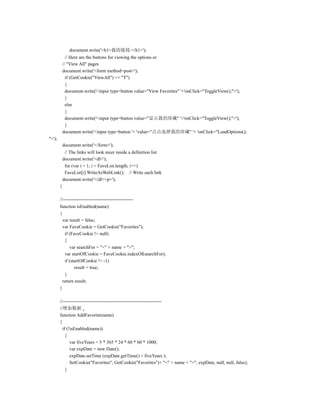 document.write('<h1>我的链接:</h1>');
              // Here are the buttons for viewing the options or
            // "View All" pages
            document.write('<form method=post>');
              if (GetCookie("ViewAll") == "T")
              {
              document.write('<input type=button value="View Favorites" '+'onClick="ToggleView();">');
              }
              else
              {
              document.write('<input type=button value="显示我的珍藏" '+'onClick="ToggleView();">');
              }
            document.write('<input type=button '+ 'value="点击选择我的珍藏" '+ 'onClick="LoadOptions();
">');
            document.write('</form>');
             // The links will look nicer inside a definition list
            document.write('<dl>');
             for (var i = 1; i < FaveList.length; i++)
             FaveList[i].WriteAsWebLink(); // Write each link
            document.write('</dl><p>');
        }

        //---------------------------------------------
        function isEnabled(name)
        {
          var result = false;
          var FaveCookie = GetCookie("Favorites");
           if (FaveCookie != null)
           {
              var searchFor = "<" + name + ">";
           var startOfCookie = FaveCookie.indexOf(searchFor);
           if (startOfCookie != -1)
                 result = true;
           }
          return result;
        }

        //---------------------------------------------------------------
        //增加数据
        function AddFavorite(name)
        {
          if (!isEnabled(name))
            {
               var fiveYears = 5 * 365 * 24 * 60 * 60 * 1000;
               var expDate = new Date();
               expDate.setTime (expDate.getTime() + fiveYears );
               SetCookie("Favorites", GetCookie("Favorites")+ "<" + name + ">", expDate, null, null, false);
            }
 