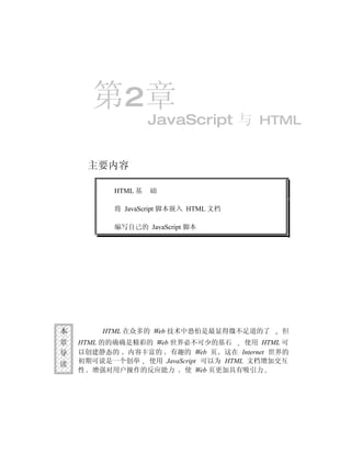 第2章
                    JavaScript 与 HTML


     主要内容

           HTML 基   础

           将 JavaScript 脚本嵌入 HTML 文档

           编写自己的 JavaScript 脚本




本       HTML 在众多的 Web 技术中恐怕是最显得微不足道的了      但
章   HTML 的的确确是精彩的 Web 世界必不可少的基石     使用 HTML 可
导   以创建静态的 内容丰富的 有趣的 Web 页 这在 Internet 世界的
读   初期可说是一个创举 使用 JavaScript 可以为 HTML 文档增加交互
    性 增强对用户操作的反应能力 使 Web 页更加具有吸引力
 