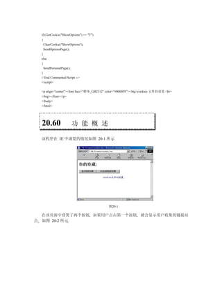if (GetCookie("ShowOptions") == "T")
 {
     ClearCookie("ShowOptions");
     SendOptionsPage();
 }
 else
 {
   SendPersonalPage();
 }
 // End Commented Script -->
 </script>

 <p align="center"><font face="楷体_GB2312" color="#0000FF"><big>cookies 文件的设置.<br>
 </big></font></p>
 </body>
 </html>




  20.60                功 能 概 述

 该程序在 IE 中浏览的情况如图 20-1 所示




                                          图20-1

  在该页面中设置了两个按钮 如果用户点击第一个按钮 就会显示用户收集的链接站
点 如图 20-2 所示
 