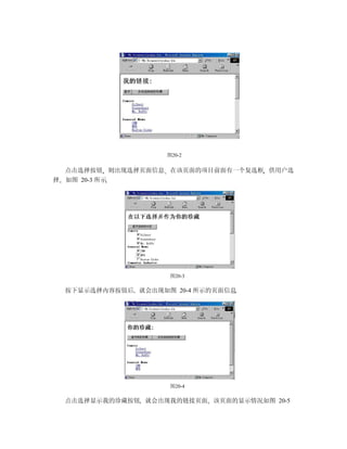 图20-2


    点击选择按钮 则出现选择页面信息 在该页面的项目前面有一个复选框 供用户选
择   如图 20-3 所示




                       图20-3

    按下显示选择内容按钮后 就会出现如图 20-4 所示的页面信息




                       图20-4

    点击选择显示我的珍藏按钮 就会出现我的链接页面 该页面的显示情况如图 20-5
 