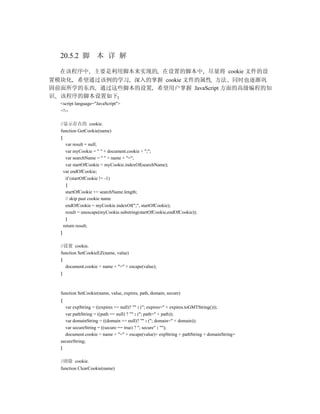 20.5.2 脚 本 详 解

  在该程序中 主要是利用脚本来实现的 在设置的脚本中 尽量将 cookie 文件的设
置模块化 希望通过该例的学习 深入的掌握 cookie 文件的属性 方法 同时也逐渐巩
固前面所学的东西 通过这些脚本的设置 希望用户掌握 JavaScript 方面的高级编程的知
识 该程序的脚本设置如下
  <script language="JavaScript">
  <!--

  //显示存在的 cookie.
  function GetCookie(name)
  {
     var result = null;
     var myCookie = " " + document.cookie + ";";
     var searchName = " " + name + "=";
     var startOfCookie = myCookie.indexOf(searchName);
    var endOfCookie;
     if (startOfCookie != -1)
     {
     startOfCookie += searchName.length;
     // skip past cookie name
     endOfCookie = myCookie.indexOf(";", startOfCookie);
     result = unescape(myCookie.substring(startOfCookie,endOfCookie));
     }
    return result;
  }

  //设置 cookie.
  function SetCookieEZ(name, value)
  {
    document.cookie = name + "=" + escape(value);
  }



  function SetCookie(name, value, expires, path, domain, secure)
  {
    var expString = ((expires == null)? "" : ("; expires=" + expires.toGMTString()));
    var pathString = ((path == null) ? "" : ("; path=" + path));
    var domainString = ((domain == null)? "" : ("; domain=" + domain));
    var secureString = ((secure == true) ? "; secure" : "");
    document.cookie = name + "=" + escape(value)+ expString + pathString + domainString+
  secureString;
  }

  //清除 cookie.
  function ClearCookie(name)
 