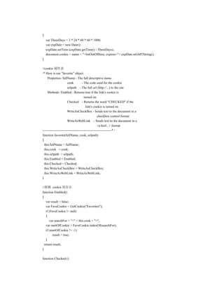 {
    var ThreeDays = 3 * 24 * 60 * 60 * 1000;
    var expDate = new Date();
    expDate.setTime (expDate.getTime() - ThreeDays);
    document.cookie = name + "=ImOutOfHere; expires="+ expDate.toGMTString();
}

//cookie 属性表
/* Here is our "favorite" object.
     Properties: fullName - The full descriptive name
                       cook         - The code used for the cookie
                       urlpath - The full url (http://...) to the site
     Methods: Enabled - Returns true if the link's cookie is
                                      turned on
                       Checked - Returns the word "CHECKED" if the
                                       link's cookie is turned on
                      WriteAsCheckBox - Sends text to the document in a
                                                  checkbox control format
                      WriteAsWebLink - Sends text to the document in a
                                                  <a href...> format
---------------------------------------------------------------* /
function favorite(fullName, cook, urlpath)
{
  this.fullName = fullName;
  this.cook = cook;
  this.urlpath = urlpath;
  this.Enabled = Enabled;
  this.Checked = Checked;
  this.WriteAsCheckBox = WriteAsCheckBox;
  this.WriteAsWebLink = WriteAsWebLink;
}

//探测 cookie 的存在
function Enabled()
{
   var result = false;
   var FaveCookie = GetCookie("Favorites");
   if (FaveCookie != null)
   {
      var searchFor = "<" + this.cook + ">";
   var startOfCookie = FaveCookie.indexOf(searchFor);
   if (startOfCookie != -1)
         result = true;
   }
  return result;
}

function Checked ()
 