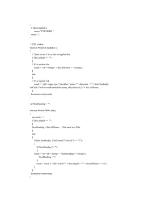 {
    if (this.Enabled())
         return "CHECKED ";
    return "";
}

//设置 cookie.
function WriteAsCheckBox ()
{
   // Check to see if it's a title or regular link
   if (this.urlpath == "")
   {
   // It's a section title
       result = '<dt><strong>' + this.fullName + '</strong>';
   }
   else
   {
   // It's a regular link
       result = '<dd><input type="checkbox" name="'+ this.cook + '" '+ this.Checked()+
'onClick="SetFavoriteEnabled(this.name, this.checked);">'+ this.fullName;
   }
  document.write(result);
}

var NextHeading = "";

function WriteAsWebLink()
{
     var result = '';
     if (this.urlpath == "")
     {
     NextHeading = this.fullName; // It's must be a Title
     }
     else
     {
        if (this.Enabled() || (GetCookie("ViewAll") == "T"))
         {
           if (NextHeading != "")
            {
        result = '<p><dt><strong>' + NextHeading+ '</strong>';
              NextHeading = "";
            }
           result = result + '<dd><a href="' + this.urlpath + '">'+ this.fullName + '</a>';
         }
     }
    document.write(result);
}
 