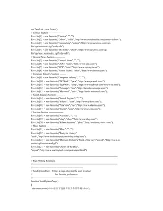 var FaveList = new Array();
// Comics Section -------------------
FaveList[1] = new favorite("Comics", "", "");
FaveList[2] = new favorite("Dilbert", "cdilb","http://www.unitedmedia.com/comics/dilbert/");
FaveList[3] = new favorite("Doonesbury", "cdoon","http://www.uexpress.com/cgi-
bin/ups/mainindex.cgi?code=db");
FaveList[4] = new favorite("Mr. Boffo", "cboff","http://www.uexpress.com/cgi-
bin/ups/new_mainindex.cgi?code=mb");
// General News Section -------------
FaveList[5] = new favorite("General News", "", "");
FaveList[6] = new favorite("CNN", "ncnn", "http://www.cnn.com/");
FaveList[7] = new favorite("NPR", "nnpr","http://www.npr.org/news/");
FaveList[8] = new favorite("Boston Globe", "nbos","http://www.boston.com/");
// Computer Industry Section --------
FaveList[9] = new favorite("Computer Industry", "", "");
FaveList[10] = new favorite("PC Week", "ipcw","http://www.pcweek.com/");
FaveList[11] = new favorite("TechWeb", "icmp","http://www.techweb.com/wire/wire.html");
FaveList[12] = new favorite("Netscape", "ntsc","http://devedge.netscape.com/");
FaveList[13] = new favorite("Microsoft", "micr","http://msdn.microsoft.com/");
// Search Engines Section -----------
FaveList[14] = new favorite("Search Engines", "", "");
FaveList[15] = new favorite("Yahoo!", "syah","http://www.yahoo.com/");
FaveList[16] = new favorite("Alta Vista", "sav","http://www.altavista.com/");
FaveList[17] = new favorite("Excite", "sexc","http://www.excite.com/");
// Auction Section ------------------
FaveList[18] = new favorite("Auctions", "", "");
FaveList[19] = new favorite("ebay", "ebay","http://www.ebay.com/");
FaveList[20] = new favorite("Yahoo Auctions", "yhac","http://auctions.yahoo.com/");
// Misc. Section --------------------
FaveList[21] = new favorite("Misc.", "", "");
FaveList[22] = new favorite("Today in History",
"mtih","http://www.thehistorynet.com/today/today.htm");
FaveList[23] = new favorite("Merriam-Webster's Word of the Day","mwod", "http://www.m-
w.com/cgi-bin/mwwod.pl");
FaveList[24] = new favorite("Quotes of the Day",
"mquot","http://www.starlingtech.com/quotes/qotd.html");

//===============================================================
// Page Writing Routines
//===============================================================
//---------------------------------------------------------------
// SendOptionsPage - Writes a page allowing the user to select
//                             her favorite preferences
//---------------------------------------------------------------
function SendOptionsPage()
{
  document.write('<h1>在以下选择并作为你的珍藏</h1>');
 
