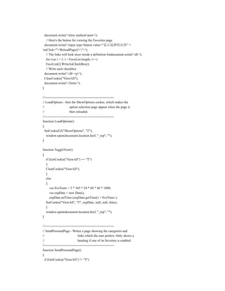 document.write('<form method=post>');
   // Here's the button for viewing the Favorites page
  document.write('<input type=button value="显示选择的内容" '+
'onClick="'+'ReloadPage()'+';">');
   // The links will look nicer inside a definition listdocument.write('<dl>');
   for (var i = 1; i < FaveList.length; i++)
   FaveList[i].WriteAsCheckBox();
   // Write each checkbox
  document.write('</dl><p>');
  ClearCookie("ViewAll");
  document.write('</form>');
}

//---------------------------------------------------------------
// LoadOptions - Sets the ShowOptions cookie, which makes the
//                       option selection page appear when the page is
//                       then reloaded.
//---------------------------------------------------------------
function LoadOptions()
{
  SetCookieEZ("ShowOptions", "T");
   window.open(document.location.href, "_top", "");
}

function ToggleView()
{
     if (GetCookie("ViewAll") == "T")
     {
     ClearCookie("ViewAll");
     }
     else
     {
        var fiveYears = 5 * 365 * 24 * 60 * 60 * 1000;
        var expDate = new Date();
        expDate.setTime (expDate.getTime() + fiveYears );
     SetCookie("ViewAll", "T", expDate, null, null, false);
     }
     window.open(document.location.href, "_top", "");
}

//---------------------------------------------------------------
// SendPersonalPage - Writes a page showing the categories and
//                              links which the user prefers. Only shows a
//                              heading if one of its favorites is enabled
//---------------------------------------------------------------
function SendPersonalPage()
{
  if (GetCookie("ViewAll") != "T")
 