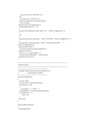 document.write('<h1>你的珍藏:</h1>');
  else
    document.write('<h1>我的链接:</h1>');
    // Here are the buttons for viewing the options or
  // "View All" pages
  document.write('<form method=post>');
    if (GetCookie("ViewAll") == "T")
    {
    document.write('<input type=button value="显示" '+'onClick="ToggleView();">');
    }
    else
    {
    document.write('<input type=button '+ ' value="显示的珍藏" '+'onClick="ToggleView();">');
    }
    document.write('<input type=button '+ 'value="点击选择显示我的珍藏               " '+
'onClick="LoadOptions();">');
  document.write('</form>');
    // The links will look nicer inside a definition list
  document.write('<dl>');
    for (var i = 1; i < FaveList.length; i++)
    FaveList[i].WriteAsWebLink(); // Write each link
  document.write('</dl><p>');
}

//===============================================================
// Helper Functions
//===============================================================
//---------------------------------------------------------------
// isEnabled - Returns True if the favorite identified by the
//                    name parameter is enabled.
//---------------------------------------------------------------
function isEnabled(name)
{
    var result = false;
    var FaveCookie = GetCookie("Favorites");
    if (FaveCookie != null)
    {
       var searchFor = "<" + name + ">";
    var startOfCookie = FaveCookie.indexOf(searchFor);
    if (startOfCookie != -1)
          result = true;
    }
  return result;
}

function AddFavorite(name)
{
  if (!isEnabled(name))
 