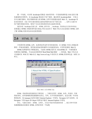 换一个角度 可以将 JavaScript 看做是 CGI 程序的一个发展的新阶段 CGI 是基于服
务器端的应用程序 而 JavaScript 则是基于客户端的 通过使用 JavaScript Web 开发人
员可以编写脚本 然后将脚本嵌入到 HTML 文档中来创建动态的 Web 页 JavaScript 将
原来需要使用    CGI 程序在服务器端完成的处理操作放在客户端来完成                 这样大大减少对
用户操作的响应时间 使用户可以在更短的时间内完成更多的事
  我们知道 JavaScript 是嵌入到   HTML 文档中的   JavaScript 代码的运行在很多时候也
需要通过 HTML 对象的事件进行驱动 所以无论对于 Web 开发人员还是阅读 HTML 文档
了解 HTML 的基本知识还是很重要的



2.6    HTML 基       础

  开发简单的 HTML 文档 标签和表单是件非常容易的事 在 HTML 中的大多数标签
都有一些复杂的属性 使用复杂的标签和属性可以创建更复杂 可用性更强的 Web 页
  HTML 标准始终在不断地变化 当前的 HTML 版本为 4.01 HTML 的一个新的版本
名称将是 XHTML 不过这还需要得到 Word Wide Web W3C        的同意 Web 开发人员
可以随时从 W3C 的 Web 站点 http://www.w3.org 中查看有关 HTML 的各种信息 如图 2-1
所示




                     图2-6 W3C 上的 HTML 信息

  HTML 的标准和浏览器都是在不断发展           当我们在使用     HTML 标签    特别是一些新
的标签时 必须要确保浏览器能够支持它 另外 在不同的浏览器中 也会出现一些非标
准的标签 如<marquee>标签只能在 Internet Explorer 中使用 Navigator 是不支持的 而
Navigator 中的<layer>和<ilayer>同样也不能在 Internet Explorer 中使用
  所以   当我们在编写    HTML 文档时    应充分考虑多浏览器的因素            能让多种不同浏
览器都能阅读是衡量 HTML 文档好坏的一个标准
 
