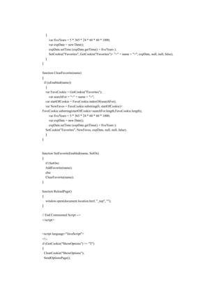 {
        var fiveYears = 5 * 365 * 24 * 60 * 60 * 1000;
        var expDate = new Date();
        expDate.setTime (expDate.getTime() + fiveYears );
        SetCookie("Favorites", GetCookie("Favorites")+ "<" + name + ">", expDate, null, null, false);
    }
}

function ClearFavorite(name)
{
  if (isEnabled(name))
    {
    var FaveCookie = GetCookie("Favorites");
       var searchFor = "<" + name + ">";
    var startOfCookie = FaveCookie.indexOf(searchFor);
    var NewFaves = FaveCookie.substring(0, startOfCookie)+
FaveCookie.substring(startOfCookie+searchFor.length,FaveCookie.length);
       var fiveYears = 5 * 365 * 24 * 60 * 60 * 1000;
       var expDate = new Date();
       expDate.setTime (expDate.getTime() + fiveYears );
    SetCookie("Favorites", NewFaves, expDate, null, null, false);
    }
}



function SetFavoriteEnabled(name, SetOn)
{
    if (SetOn)
    AddFavorite(name);
    else
    ClearFavorite(name);
}

function ReloadPage()
{
  window.open(document.location.href, "_top", "");
}

// End Commented Script -->
</script>



<script language="JavaScript">
<!--
if (GetCookie("ShowOptions") == "T")
{
  ClearCookie("ShowOptions");
  SendOptionsPage();
 