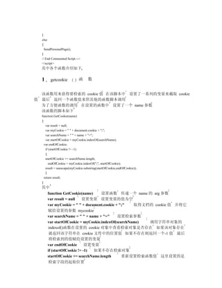 }
  else
  {
    SendPersonalPage();
  }
  // End Commented Script -->
  </script>
  其中各个函数介绍如下

  1     getcookie           函     数


  该函数用来获得要检索的 cookie 值 在该脚本中 设置了一系列的变量来截取 cookie
值 最后 返回一个函数值来供其他的函数脚本调用
  为了方便函数的调用 在设置的函数中 设置了一个 name 参数
  该函数的脚本如下
  function GetCookie(name)
  {
     var result = null;
     var myCookie = " " + document.cookie + ";";
     var searchName = " " + name + "=";
     var startOfCookie = myCookie.indexOf(searchName);
    var endOfCookie;
     if (startOfCookie != -1)
     {
     startOfCookie += searchName.length;
        endOfCookie = myCookie.indexOf(";", startOfCookie);
     result = unescape(myCookie.substring(startOfCookie,endOfCookie));
     }
    return result;
  }
  其中
    function GetCookie(name)     设置函数 传递一个 name 的 arg 参数
    var result = null   设置变量 设置变量的值为空
    var myCookie = " " + document.cookie + ";"   取得文档的 cookie 值 并将它
    赋给设置的参数 mycookie
    var searchName = " " + name + "="     设置检索参数
    var startOfCookie = myCookie.indexOf(searchName) 调用字符串对象的
    indexof()函数在设置的 cookie 对象中查看检索对象是否存在 如果该对象存在
     就返回该字符串在 cookie 文件中的位置值 如果不存在则返回一个-1 值 最后
     将检索到的值赋给设置的变量
    var endOfCookie       设置变量
    if (startOfCookie != -1) 如果不存在检索对象
    startOfCookie += searchName.length      重新设置检索函数值 这里设置的是
     检索字段的起始位置
 