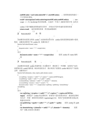 endOfCookie = myCookie.indexOf(";", startOfCookie)      设置检索值的最后一
      个字符的位置值
      result= unescape(myCookie.substring(startOfCookie,endOfCookie)) une-
      scape      为 JavaScript 的内置函数 它返回一个基于 ASCII 码的字符 这里在

      cookie 字段中截取获得检索的字符串 并将该字符串传递给设置的变量
      return result 返回设置的变量 供其他函数调用

  2     SetcookieEZ             函     数


  该函数用来设置文档的 cookie 由前面的内容可知 cookie 值的设置都是属性=值的
情况 该脚本设置用户的 cookie 值 其脚本如下
  function SetCookieEZ(name, value)
  {
    document.cookie = name + "=" + escape(value);
  }
  其中
      document.cookie = name + "=" + escape(value)                     设置 cookie 的 name 属性
      值

  3     Setcookie()函          数

  该函数用来设置 cookie 的属性值 在该脚本中 都设置了一些判断 如果用户没有
设置相应的 cookie 属性值 则该项设置为空 然后将用户设置的 cookie 赋给用户当前的
文档 该脚本如下
  function SetCookie(name, value, expires, path, domain, secure)
  {
    var expString = ((expires == null)? "" : ("; expires=" + expires.toGMTString()));
    var pathString = ((path == null) ? "" : ("; path=" + path));
    var domainString = ((domain == null)? "" : ("; domain=" + domain));
    var secureString = ((secure == true) ? "; secure" : "");
    document.cookie = name + "=" + escape(value)+ expString + pathString + domainString+
  secureString;
  }
  其中
    var expString = ((expires == null)? "" : ("; expires=" + expires.toGMTStr-
    ing())) 设置用户 cookie 的过期时间 如果用户没有设置该项目 就设置过期时
    间为空 否则 调用时间对象的 togmtstring()方法 将用户的设置转换为规定的
    格林尼治时间
    var pathString = ((path == null) ? "" : ("; path=" + path))     设置 cookie 的 path
    值
    var domainString = ((domain == null)? "" : ("; domain=" + domain))         设置
    用户 URL 请求的主机域名
 