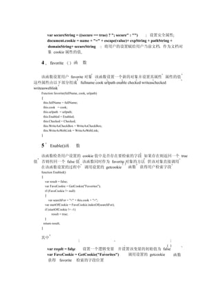 var secureString = ((secure == true) ? "; secure" : "")  设置安全属性
       document.cookie = name + "=" + escape(value)+ expString + pathString +
       domainString+ secureString        将用户的设置赋给用户当前文档 作为文档对
       象 cookie 属性的值

   4     favorite         函     数


     该函数设置用户 favorite 对象 该函数设置一个新的对象并设置其属性 属性的值
这些属性由以下部分组成 fullname cook urlpath enable checked writeaschecked
writeasweblink
   Function favorite(fullName, cook, urlpath)
   {
     this.fullName = fullName;
     this.cook = cook;
     this.urlpath = urlpath;
     this.Enabled = Enabled;
     this.Checked = Checked;
     this.WriteAsCheckBox = WriteAsCheckBox;
     this.WriteAsWebLink = WriteAsWebLink;
   }


   5     Enable()函         数

  该函数检查用户设置的 cookie 值中是否存在要检索的字段 如果存在则返回一个 true
值 否则传回一个 false 值 该函数同时作为 favorite 对象的方法 供该对象直接调用
  在该函数设置的过程中 调用设置的 getcookie       函数 获得用户检索字段
   function Enabled()
   {
      var result = false;
      var FaveCookie = GetCookie("Favorites");
      if (FaveCookie != null)
      {
         var searchFor = "<" + this.cook + ">";
      var startOfCookie = FaveCookie.indexOf(searchFor);
      if (startOfCookie != -1)
            result = true;
      }
     return result;
   }


   其中

       var result = false 设置一个逻辑变量 并设置该变量的初始值为 false
       var FaveCookie = GetCookie("Favorites") 调用设置的 getcookie 函数
       获得 favorite 检索的字段位置
 