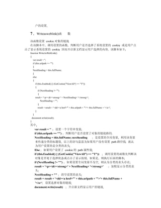 户的设置

  7      Writeasweblink()函                 数

  该函数设置 cookie 对象的链接
  在该脚本中 调用设置的函数 判断用户是否选择了系统设置的 cookie 或是用户点
击了显示系统设置的 cookie 因而开启新文档显示用户选择的内容 该脚本如下
  function WriteAsWebLink()
  {
     var result = '';
     if (this.urlpath == "")
     {
     NextHeading = this.fullName;
     }
     else
     {
        if (this.Enabled() || (GetCookie("ViewAll") == "T"))
         {
           if (NextHeading != "")
            {
        result = '<p><dt><strong>' + NextHeading+ '</strong>';
              NextHeading = "";
            }
           result = result + '<dd><a href="' + this.urlpath + '">'+ this.fullName + '</a>';
         }
     }
    document.write(result);
  }
  其中
    var result = '' 设置一个字符串变量
    if (this.urlpath == "") 判断用户是否设置了对象的链接路径
    NextHeading = this.fullName; nextheading          是设置的全局变量 利用该变量
     来传递分类的标题值 以上的语句意思为如果用户没有设置 path 路径值 就认
     为用户设置的是分类的表头
    Else 如果用户设置了 cookie 的 path 属性值
    if (this.Enabled() || (GetCookie("ViewAll") == "T"))      调用设置的函数先判断该
    对象是否处于选择状态或点击了显示按钮 如果是 则执行后面的脚本
    if (NextHeading != "") 如果设置全局变量不为空 则认为分类的表头存在
    result = '<p><dt><strong>' + NextHeading+ '</strong>'           加粗显示分类的表
     头
    NextHeading = "" 清空设置的表头
    result = result + '<dd><a href="' + this.urlpath + '">'+ this.fullName +
     '</a>' 设置选择对象的链接
    document.write(result)       开启新文档显示用户的链接
 
