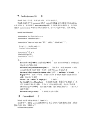 9        Sendoptionspage()函                      数

  该函数形成一个表单 设置表单按钮 显示选择的信息
  该函数形成的表单由 document 对象的 write()方法构造 它开启新窗口来动态显示
在显示的时候 调用设置的 writeasweblink()函数 检查设置项目的选择状态 然后调用
设置的 clearcookie 函数清除系统设置的项目 显示用户选择的项目 该脚本如下

  function SendOptionsPage()
  {
    document.write('<h1>显示我的链接</h1>');
    document.write('<form method=post>');

      document.write('<input type=button value="选择" '+ 'onClick="'+'ReloadPage()'+';">');

       for (var i = 1; i < FaveList.length; i++)
       FaveList[i].WriteAsCheckBox();

      document.write('</dl><p>');
      ClearCookie("ViewAll");
      document.write('</form>');
  }
  其中
    document.write('<h1>显示我的链接</h1>')           调用 document 对象的 write()方法
    显示新文档的提示信息
    document.write('<form method=post>')       设置表单 调用 document 对象的
     write()方法在新页面中设置一个表单 该表单以 post 的方法传送
    document.write('<input type=button value="选择" '+ 'onClick="'+'Reload-
     Page()'+';">') 设置一个按钮 并设置 onclick 事件处理器调用设置的 reload
     函数 显示用户的设置
    for (var i = 1; i < FaveList.length; i++) 设置循环
    FaveList[i].WriteAsCheckBox()          调用设置的函数 检索用户选择的项目 然
     后在其前面的复选框中划勾 在用户按下显示按钮的时候 显示用户的选择
    ClearCookie("ViewAll") 调用设置的函数 清除系统设置的项目 只显示用户
     选择的项目
    document.write('</form>')        结束新页面表单的设置

  10         Clearcookie()函               数

  该函数按要求清除系统设置的 cookie 项目
  在该脚本中 设置了 cookie 过期的时间为 3 天 如果用户没有选择该项目 系统按
默认的项目执行 该脚本如下
  function ClearCookie(name)
  {
 