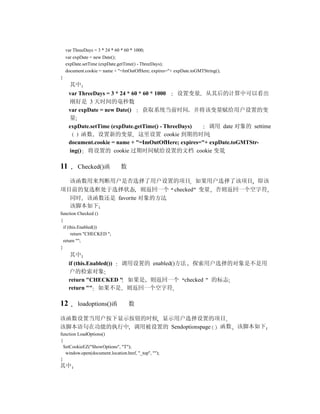 var ThreeDays = 3 * 24 * 60 * 60 * 1000;
    var expDate = new Date();
    expDate.setTime (expDate.getTime() - ThreeDays);
    document.cookie = name + "=ImOutOfHere; expires="+ expDate.toGMTString();
}
      其中
     var ThreeDays = 3 * 24 * 60 * 60 * 1000   设置变量 从其后的计算中可以看出
     刚好是 3 天时间的毫秒数
     var expDate = new Date()      获取系统当前时间 并将该变量赋给用户设置的变
     量
     expDate.setTime (expDate.getTime() - ThreeDays)    调用 date 对象的 settime
          函数 设置新的变量 这里设置 cookie 到期的时间
     document.cookie = name + "=ImOutOfHere; expires="+ expDate.toGMTStr-
     ing() 将设置的 cookie 过期时间赋给设置的文档 cookie 变量

11        Checked()函            数

  该函数用来判断用户是否选择了用户设置的项目 如果用户选择了该项目 即该
项目前的复选框处于选择状态 则返回一个 checked 变量 否则返回一个空字符
  同时 该函数还是 favorite 对象的方法
  该脚本如下
function Checked ()
{
  if (this.Enabled())
       return "CHECKED ";
  return "";
}
      其中
     if (this.Enabled()) 调用设置的 enabled()方法 探索用户选择的对象是不是用
     户的检索对象
     return "CHECKED " 如果是 则返回一个 checked 的标志
     return "" 如果不是 则返回一个空字符

12        loadoptions()函            数

该函数设置当用户按下显示按钮的时候 显示用户选择设置的项目
该脚本语句在功能的执行中 调用被设置的 Sendoptionspage 函数 该脚本如下
function LoadOptions()
{
  SetCookieEZ("ShowOptions", "T");
   window.open(document.location.href, "_top", "");
}
其中
 